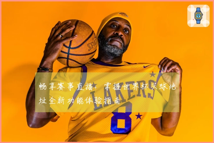 畅享赛事直播,掌握世界杯买球地址全新功能体验指南